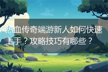 热血传奇端游新人如何快速上手？攻略技巧有哪些？