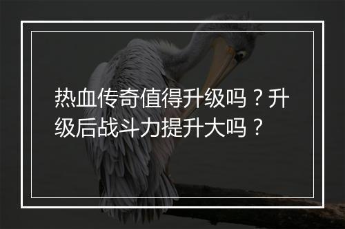 热血传奇值得升级吗？升级后战斗力提升大吗？