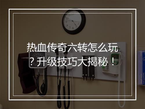 热血传奇六转怎么玩？升级技巧大揭秘！