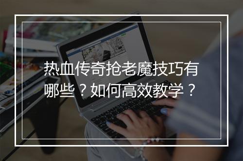 热血传奇抢老魔技巧有哪些？如何高效教学？