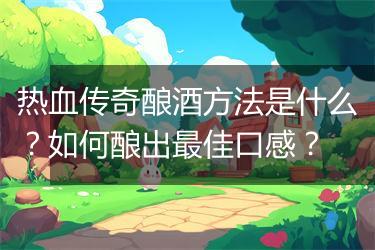 热血传奇酿酒方法是什么？如何酿出最佳口感？