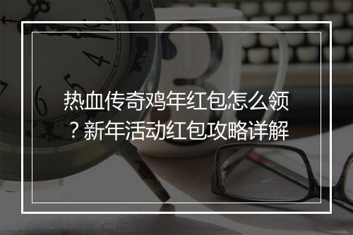 热血传奇鸡年红包怎么领？新年活动红包攻略详解