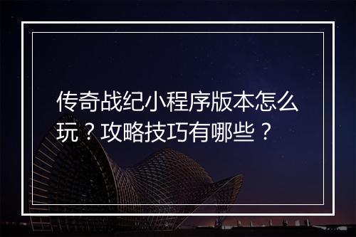 传奇战纪小程序版本怎么玩？攻略技巧有哪些？