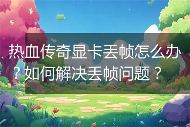 热血传奇显卡丢帧怎么办？如何解决丢帧问题？
