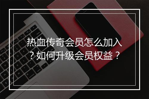 热血传奇会员怎么加入？如何升级会员权益？