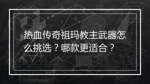 热血传奇祖玛教主武器怎么挑选？哪款更适合？