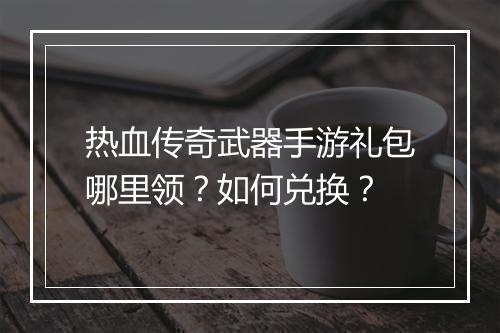 热血传奇武器手游礼包哪里领？如何兑换？