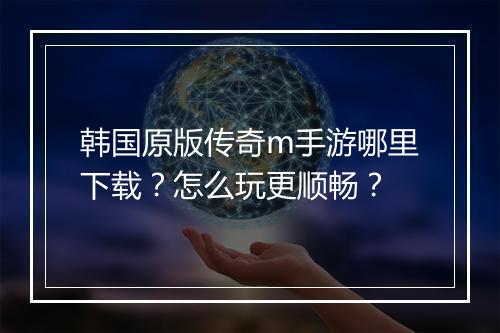 韩国原版传奇m手游哪里下载？怎么玩更顺畅？