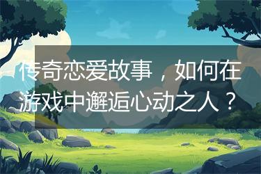 传奇恋爱故事，如何在游戏中邂逅心动之人？