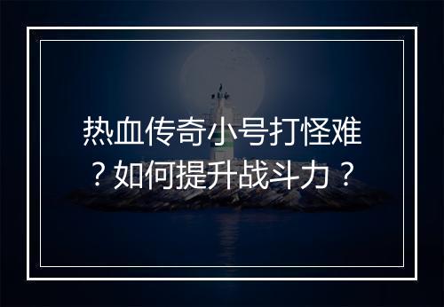 热血传奇小号打怪难？如何提升战斗力？