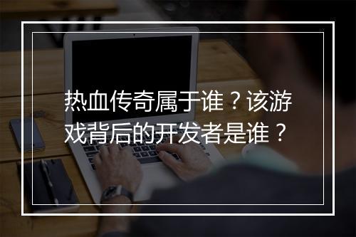 热血传奇属于谁？该游戏背后的开发者是谁？