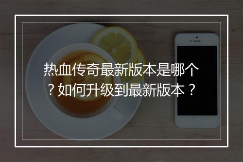 热血传奇最新版本是哪个？如何升级到最新版本？