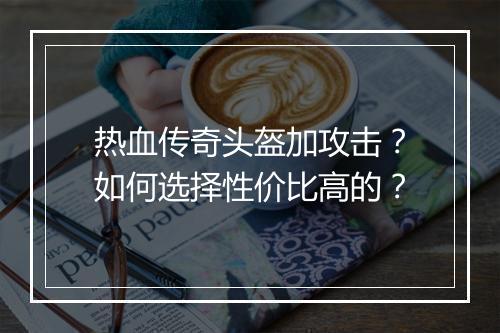 热血传奇头盔加攻击？如何选择性价比高的？