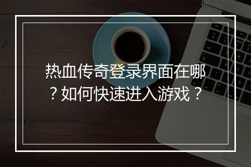 热血传奇登录界面在哪？如何快速进入游戏？
