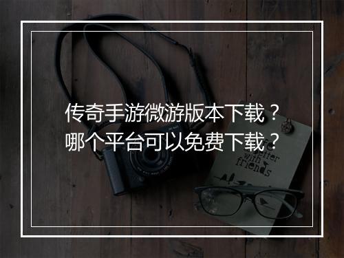 传奇手游微游版本下载？哪个平台可以免费下载？