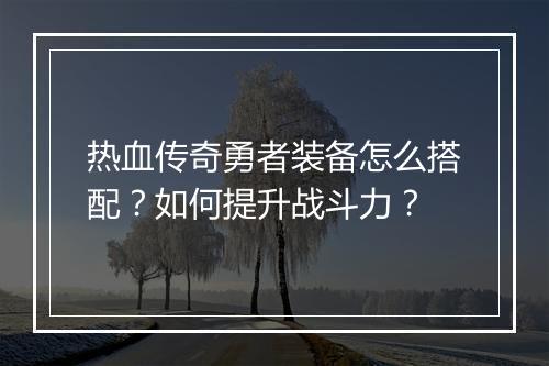 热血传奇勇者装备怎么搭配？如何提升战斗力？