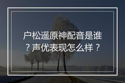 户松遥原神配音是谁？声优表现怎么样？