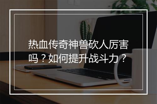 热血传奇神兽砍人厉害吗？如何提升战斗力？