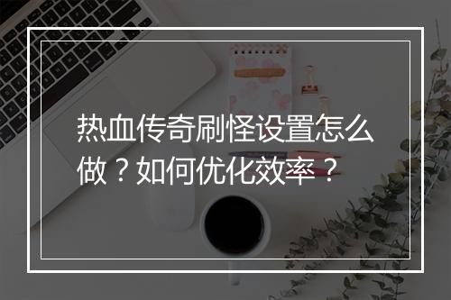 热血传奇刷怪设置怎么做？如何优化效率？