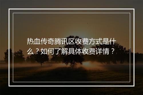 热血传奇腾讯区收费方式是什么？如何了解具体收费详情？