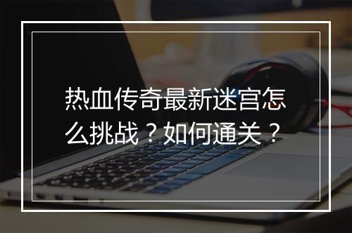 热血传奇最新迷宫怎么挑战？如何通关？
