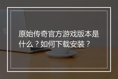 原始传奇官方游戏版本是什么？如何下载安装？