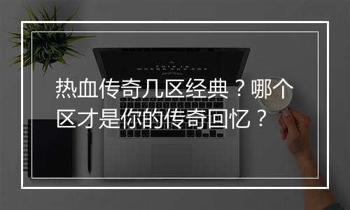 热血传奇几区经典？哪个区才是你的传奇回忆？