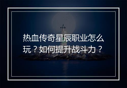 热血传奇星辰职业怎么玩？如何提升战斗力？
