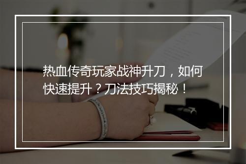 热血传奇玩家战神升刀，如何快速提升？刀法技巧揭秘！