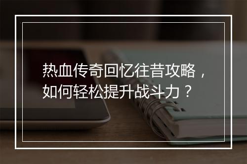 热血传奇回忆往昔攻略，如何轻松提升战斗力？