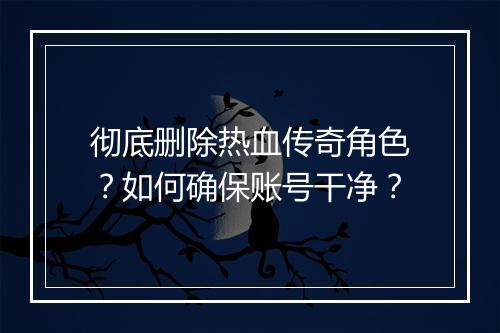 彻底删除热血传奇角色？如何确保账号干净？