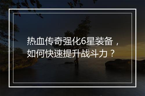 热血传奇强化6星装备，如何快速提升战斗力？