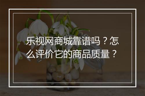 乐视网商城靠谱吗?怎么评价它的商品质量?