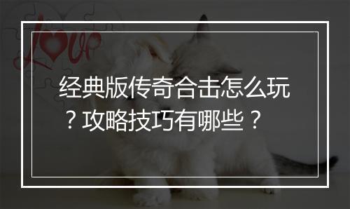 经典版传奇合击怎么玩？攻略技巧有哪些？