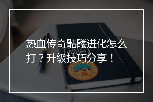 热血传奇骷髅进化怎么打？升级技巧分享！