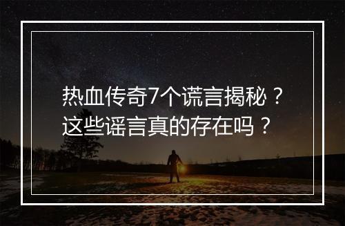 热血传奇7个谎言揭秘？这些谣言真的存在吗？