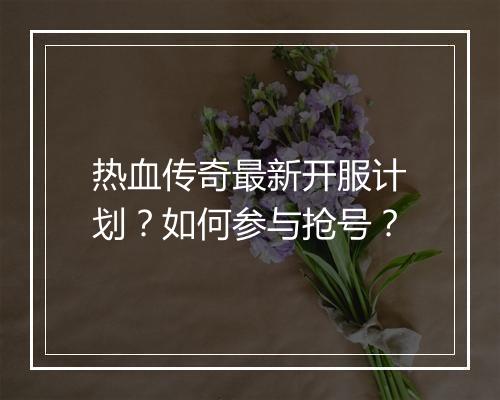 热血传奇最新开服计划？如何参与抢号？