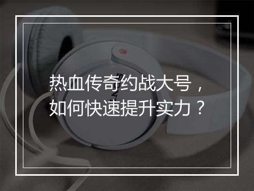 热血传奇约战大号，如何快速提升实力？
