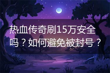 热血传奇刷15万安全吗？如何避免被封号？