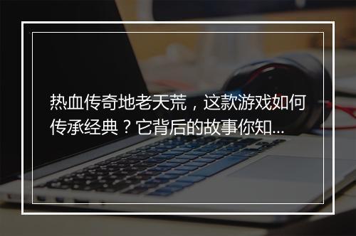 热血传奇地老天荒，这款游戏如何传承经典？它背后的故事你知道吗？