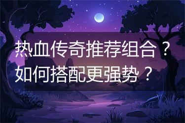 热血传奇推荐组合？如何搭配更强势？