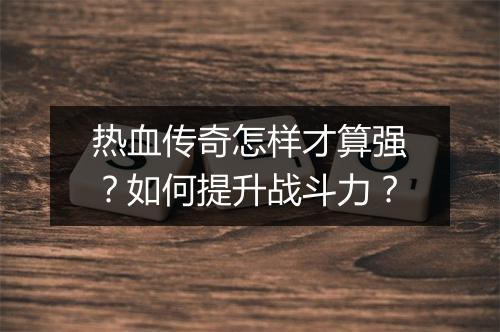 热血传奇怎样才算强？如何提升战斗力？