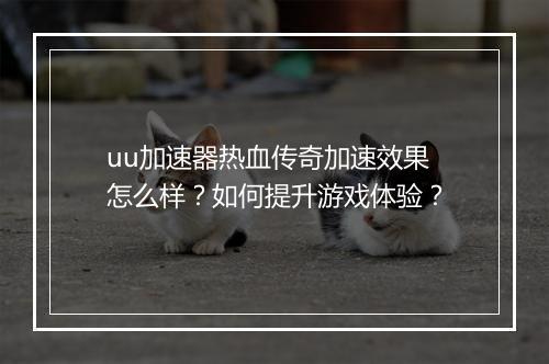 uu加速器热血传奇加速效果怎么样？如何提升游戏体验？
