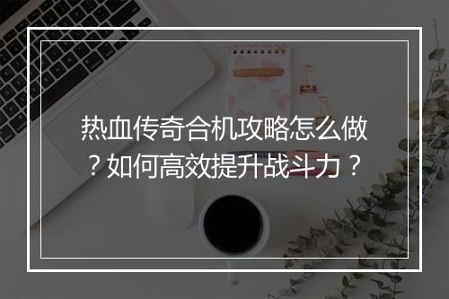 热血传奇合机攻略怎么做？如何高效提升战斗力？