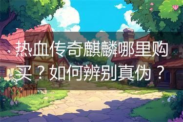 热血传奇麒麟哪里购买？如何辨别真伪？
