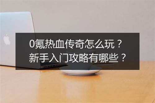 0氪热血传奇怎么玩？新手入门攻略有哪些？
