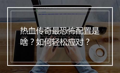 热血传奇最恐怖配置是啥？如何轻松应对？