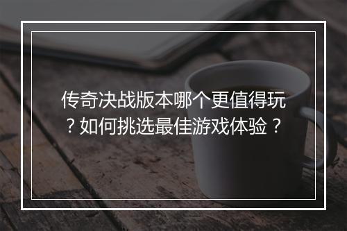传奇决战版本哪个更值得玩？如何挑选最佳游戏体验？