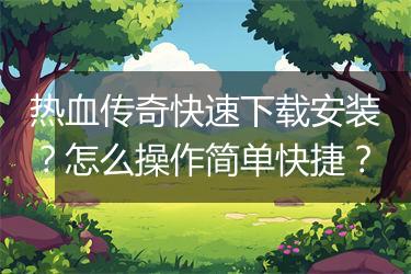 热血传奇快速下载安装？怎么操作简单快捷？