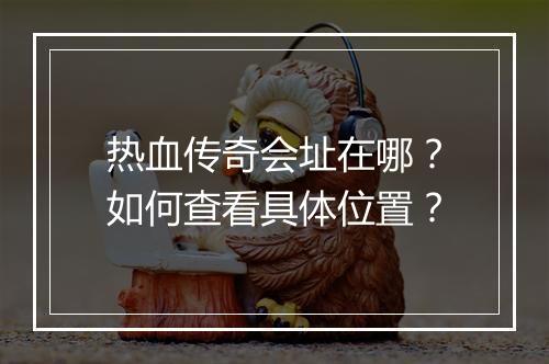 热血传奇会址在哪?如何查看具体位置?